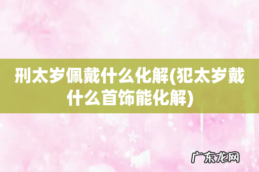 犯太岁戴什么首饰能化解 刑太岁佩戴什么化解