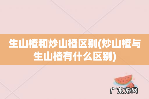 炒山楂与生山楂有什么区别 生山楂和炒山楂区别