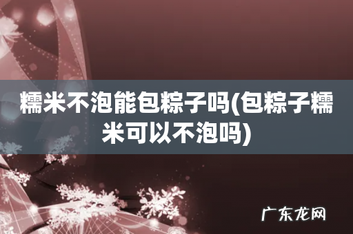 包粽子糯米可以不泡吗 糯米不泡能包粽子吗