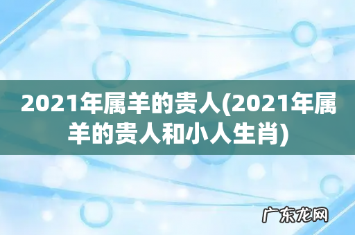 2021年属羊的贵人和小人生肖 2021年属羊的贵人