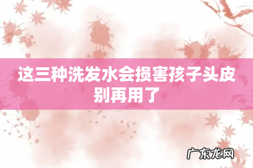 这三种洗发水会损害孩子头皮别再用了