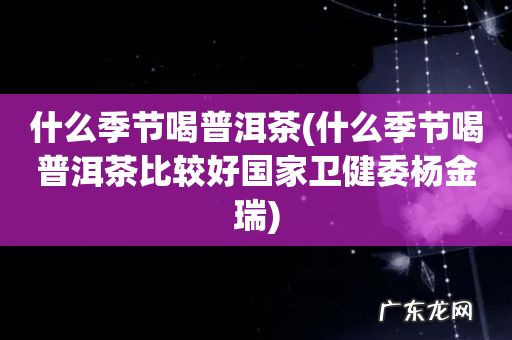 什么季节喝普洱茶比较好国家卫健委杨金瑞 什么季节喝普洱茶