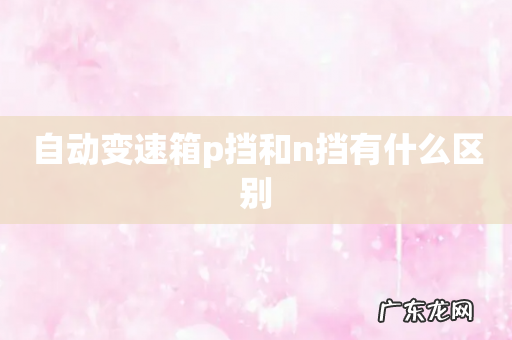 自动变速箱p挡和n挡有什么区别
