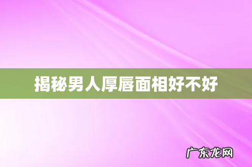 揭秘男人厚唇面相好不好