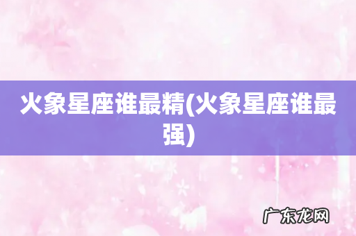 火象星座谁最强 火象星座谁最精
