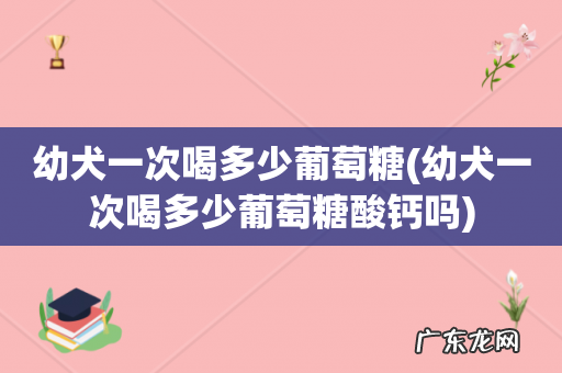 幼犬一次喝多少葡萄糖酸钙吗 幼犬一次喝多少葡萄糖