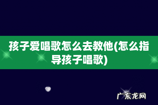 怎么指导孩子唱歌 孩子爱唱歌怎么去教他