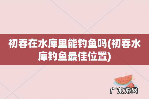 初春水库钓鱼最佳位置 初春在水库里能钓鱼吗
