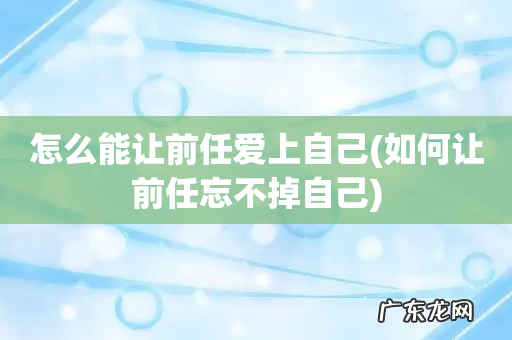 如何让前任忘不掉自己 怎么能让前任爱上自己