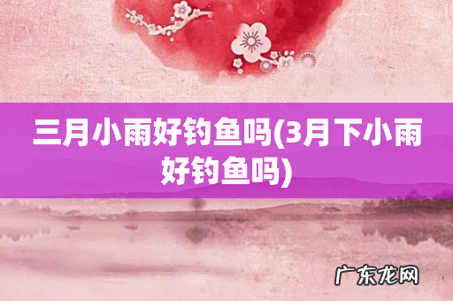 3月下小雨好钓鱼吗 三月小雨好钓鱼吗