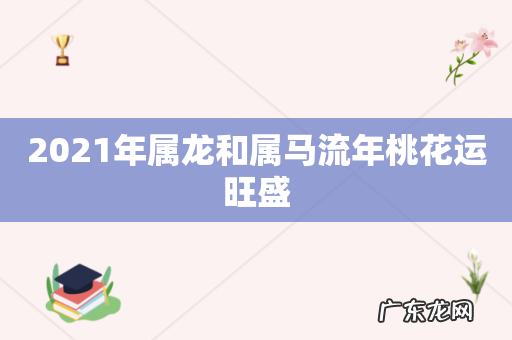 2021年属龙和属马流年桃花运旺盛