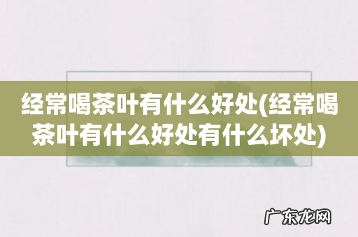 经常喝茶叶有什么好处有什么坏处 经常喝茶叶有什么好处