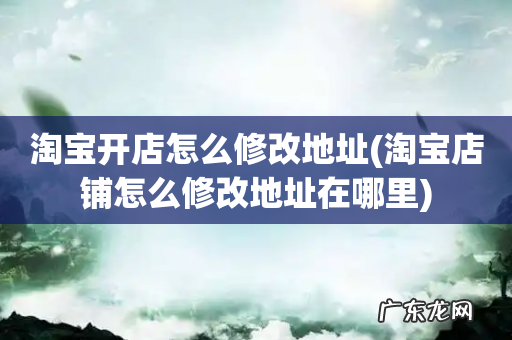 淘宝店铺怎么修改地址在哪里 淘宝开店怎么修改地址