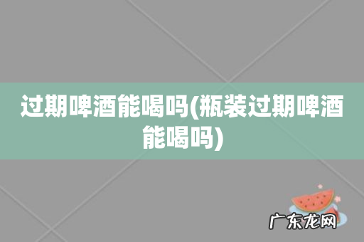 瓶装过期啤酒能喝吗 过期啤酒能喝吗