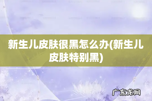 新生儿皮肤特别黑 新生儿皮肤很黑怎么办