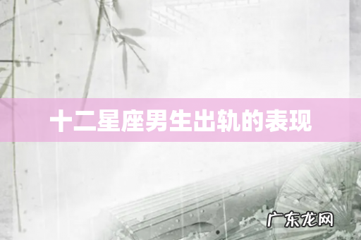 十二星座男生出轨的表现