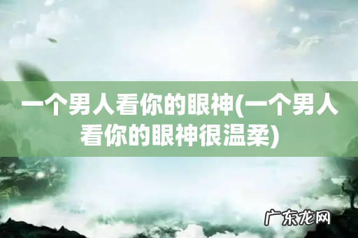 一个男人看你的眼神很温柔 一个男人看你的眼神