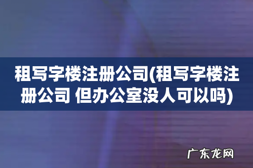 租写字楼注册公司 但办公室没人可以吗 租写字楼注册公司