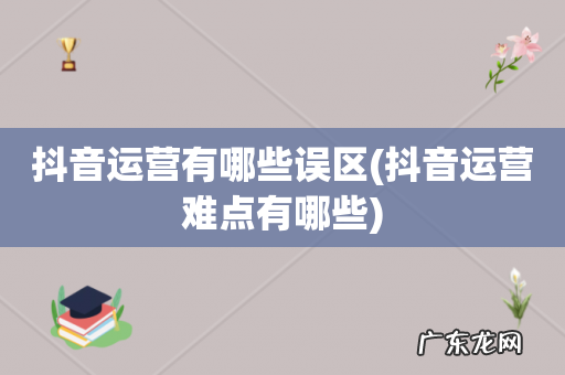 抖音运营难点有哪些 抖音运营有哪些误区