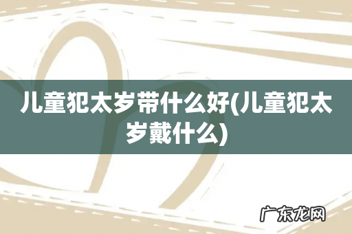儿童犯太岁戴什么 儿童犯太岁带什么好