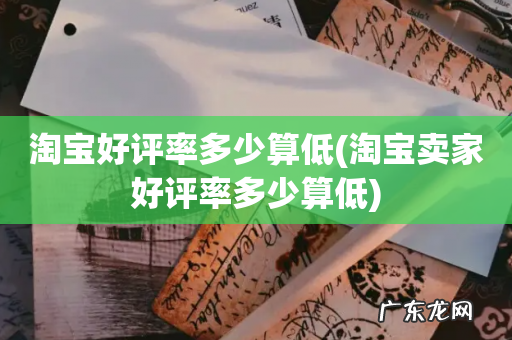 淘宝卖家好评率多少算低 淘宝好评率多少算低