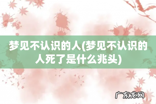 梦见不认识的人死了是什么兆头 梦见不认识的人