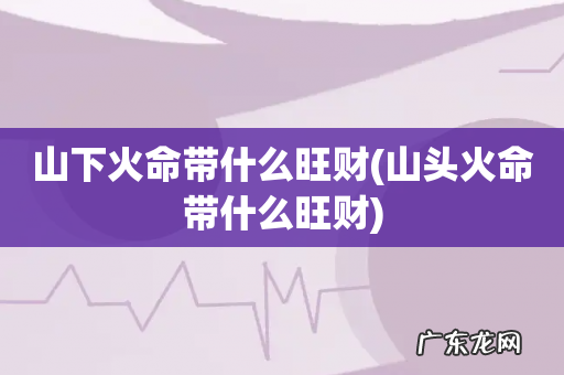 山头火命带什么旺财 山下火命带什么旺财