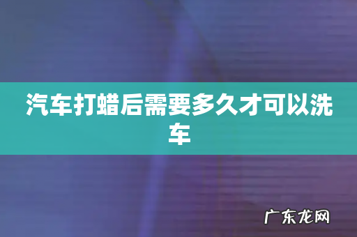 汽车打蜡后需要多久才可以洗车