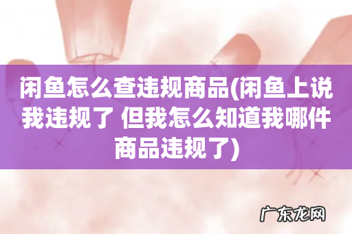 闲鱼上说我违规了 但我怎么知道我哪件商品违规了 闲鱼怎么查违规商品