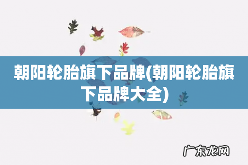 朝阳轮胎旗下品牌大全 朝阳轮胎旗下品牌