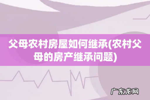 农村父母的房产继承问题 父母农村房屋如何继承