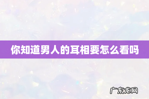 你知道男人的耳相要怎么看吗