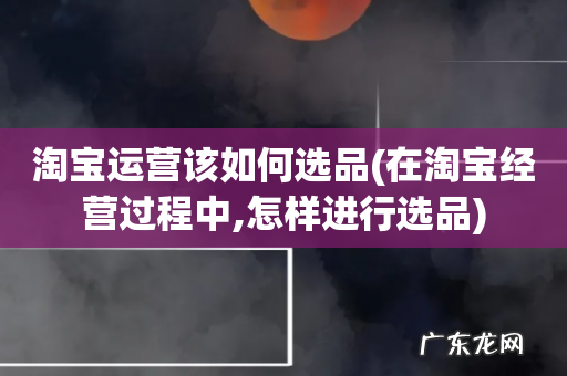 在淘宝经营过程中,怎样进行选品 淘宝运营该如何选品