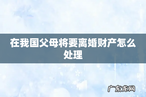 在我国父母将要离婚财产怎么处理