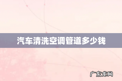 汽车清洗空调管道多少钱