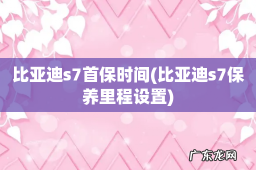 比亚迪s7保养里程设置 比亚迪s7首保时间