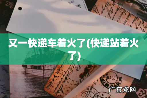快递站着火了 又一快递车着火了