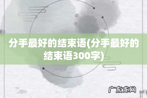 分手最好的结束语300字 分手最好的结束语