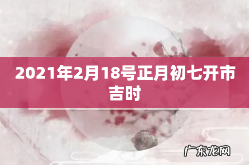 2021年2月18号正月初七开市吉时