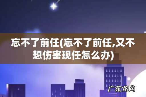 忘不了前任,又不想伤害现任怎么办 忘不了前任