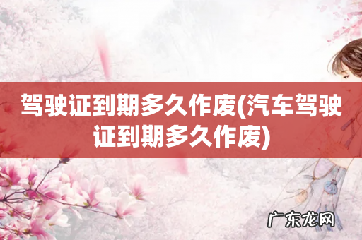 汽车驾驶证到期多久作废 驾驶证到期多久作废