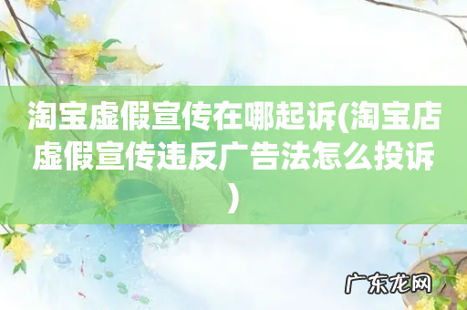 淘宝店虚假宣传违反广告法怎么投诉 淘宝虚假宣传在哪起诉