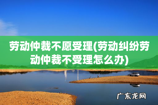 劳动纠纷劳动仲裁不受理怎么办 劳动仲裁不愿受理
