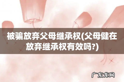 父母健在放弃继承权有效吗? 被骗放弃父母继承权