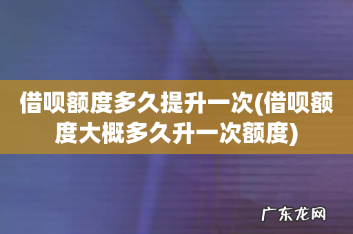 借呗额度大概多久升一次额度 借呗额度多久提升一次