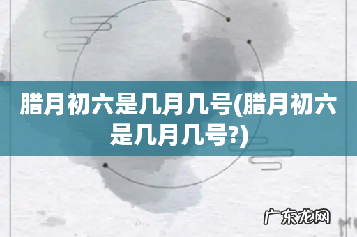 腊月初六是几月几号? 腊月初六是几月几号