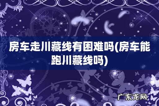 房车能跑川藏线吗 房车走川藏线有困难吗