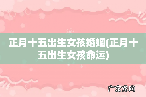 正月十五出生女孩命运 正月十五出生女孩婚姻