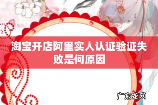 淘宝开店阿里实人认证验证失败是何原因