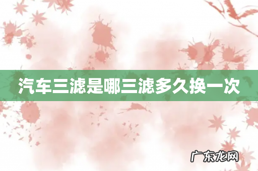 汽车三滤是哪三滤多久换一次